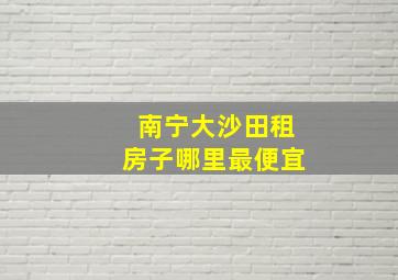 南宁大沙田租房子哪里最便宜