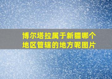 博尔塔拉属于新疆哪个地区管辖的地方呢图片