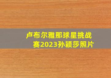 卢布尔雅那球星挑战赛2023孙颖莎照片