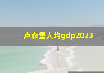 卢森堡人均gdp2023