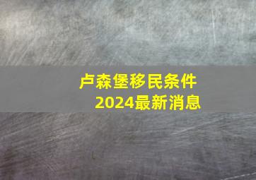 卢森堡移民条件2024最新消息