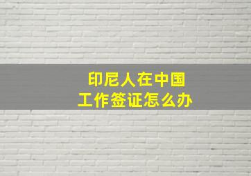 印尼人在中国工作签证怎么办