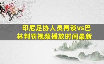 印尼足协人员再谈vs巴林判罚视频播放时间最新