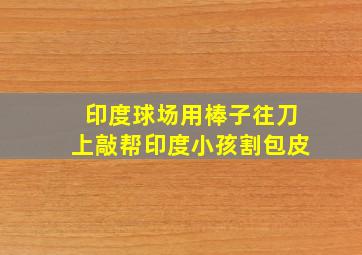 印度球场用棒子往刀上敲帮印度小孩割包皮