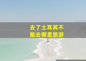 去了土耳其不能去哪里旅游