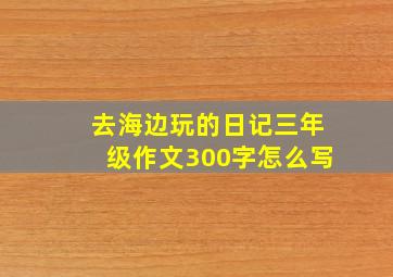 去海边玩的日记三年级作文300字怎么写