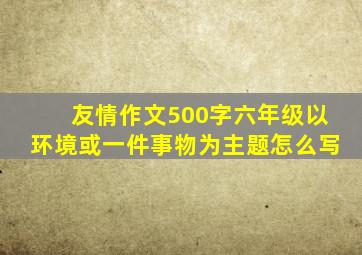 友情作文500字六年级以环境或一件事物为主题怎么写