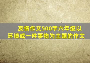 友情作文500字六年级以环境或一件事物为主题的作文