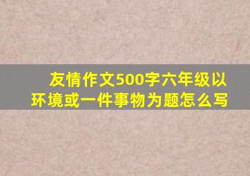 友情作文500字六年级以环境或一件事物为题怎么写