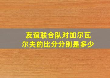 友谊联合队对加尔瓦尔夫的比分分别是多少