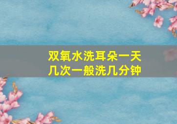 双氧水洗耳朵一天几次一般洗几分钟