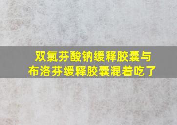 双氯芬酸钠缓释胶囊与布洛芬缓释胶囊混着吃了