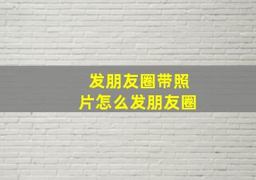 发朋友圈带照片怎么发朋友圈