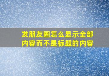 发朋友圈怎么显示全部内容而不是标题的内容