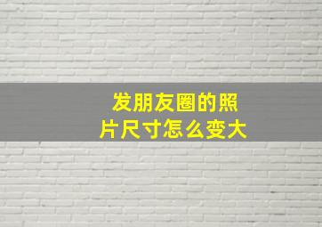 发朋友圈的照片尺寸怎么变大