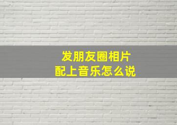 发朋友圈相片配上音乐怎么说