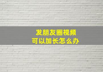 发朋友圈视频可以加长怎么办