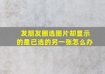 发朋友圈选图片却显示的是已选的另一张怎么办