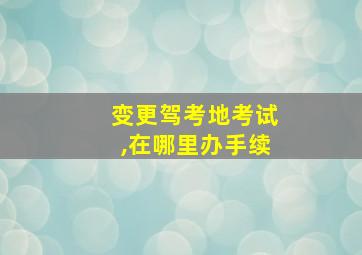 变更驾考地考试,在哪里办手续