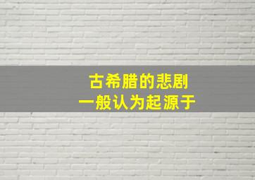 古希腊的悲剧一般认为起源于