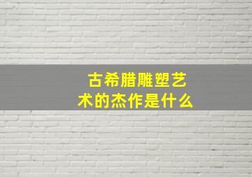 古希腊雕塑艺术的杰作是什么