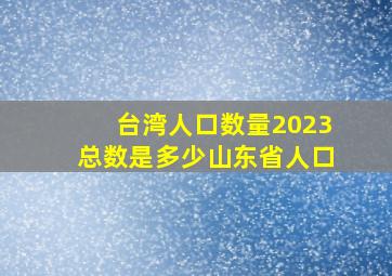 台湾人口数量2023总数是多少山东省人口