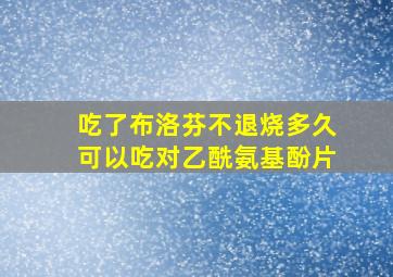 吃了布洛芬不退烧多久可以吃对乙酰氨基酚片