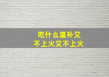 吃什么温补又不上火又不上火