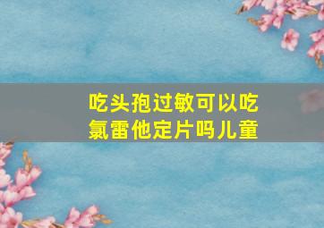 吃头孢过敏可以吃氯雷他定片吗儿童