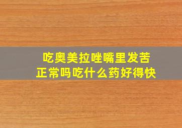 吃奥美拉唑嘴里发苦正常吗吃什么药好得快