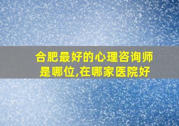 合肥最好的心理咨询师是哪位,在哪家医院好