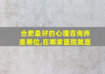 合肥最好的心理咨询师是哪位,在哪家医院就医