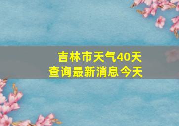 吉林市天气40天查询最新消息今天