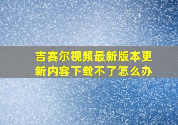 吉赛尔视频最新版本更新内容下载不了怎么办