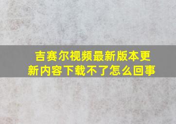 吉赛尔视频最新版本更新内容下载不了怎么回事