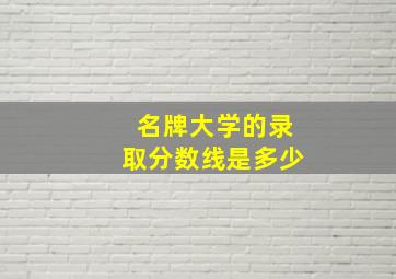 名牌大学的录取分数线是多少