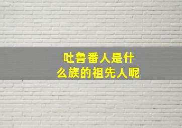 吐鲁番人是什么族的祖先人呢