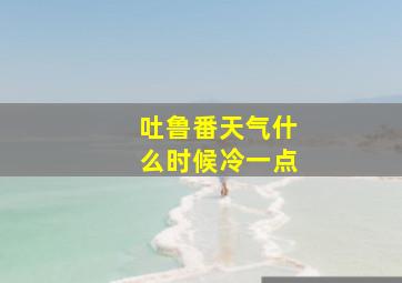 吐鲁番天气什么时候冷一点