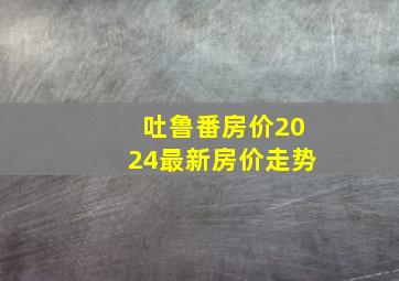 吐鲁番房价2024最新房价走势