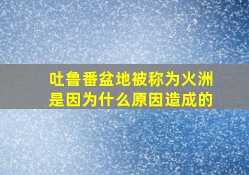 吐鲁番盆地被称为火洲是因为什么原因造成的