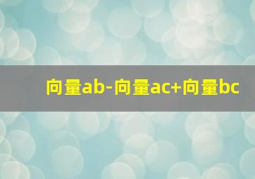 向量ab-向量ac+向量bc