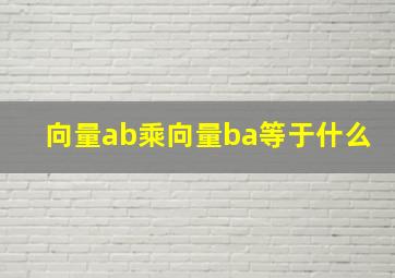 向量ab乘向量ba等于什么