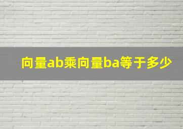 向量ab乘向量ba等于多少