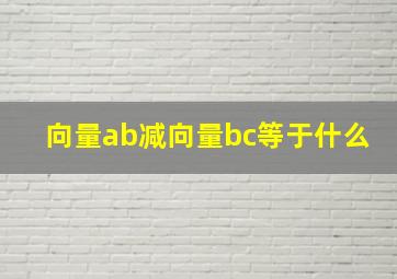 向量ab减向量bc等于什么