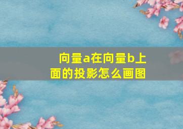 向量a在向量b上面的投影怎么画图