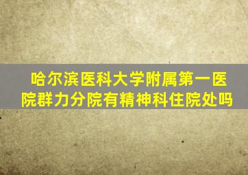 哈尔滨医科大学附属第一医院群力分院有精神科住院处吗