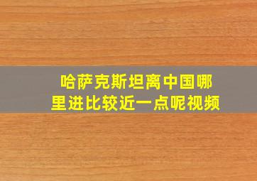 哈萨克斯坦离中国哪里进比较近一点呢视频