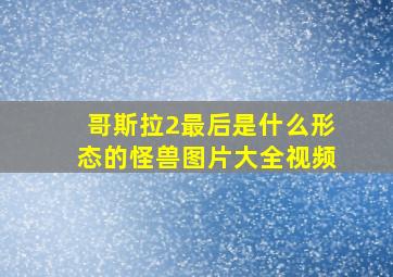 哥斯拉2最后是什么形态的怪兽图片大全视频