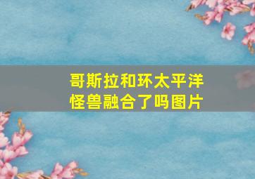 哥斯拉和环太平洋怪兽融合了吗图片