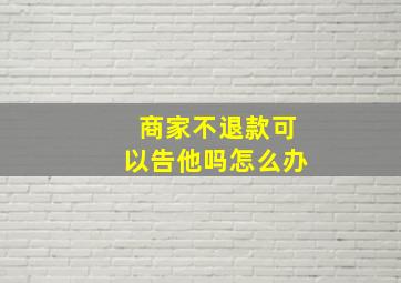 商家不退款可以告他吗怎么办